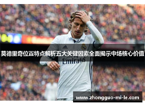 莫德里奇位置特点解析五大关键因素全面揭示中场核心价值