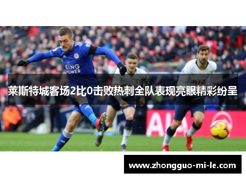 莱斯特城客场2比0击败热刺全队表现亮眼精彩纷呈