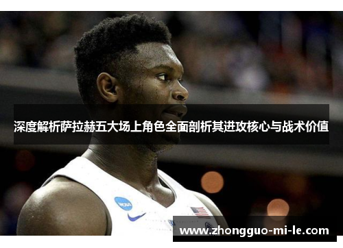 深度解析萨拉赫五大场上角色全面剖析其进攻核心与战术价值