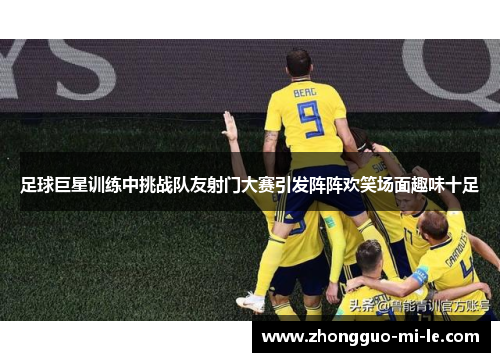 足球巨星训练中挑战队友射门大赛引发阵阵欢笑场面趣味十足