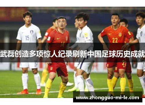 武磊创造多项惊人纪录刷新中国足球历史成就