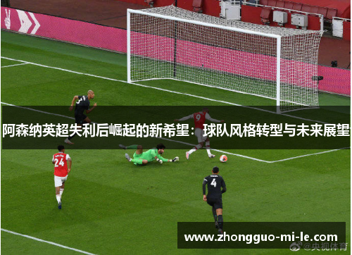 阿森纳英超失利后崛起的新希望：球队风格转型与未来展望