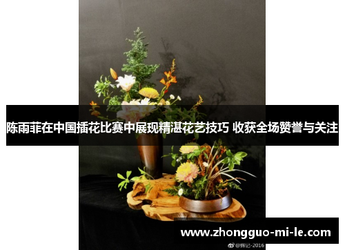 陈雨菲在中国插花比赛中展现精湛花艺技巧 收获全场赞誉与关注