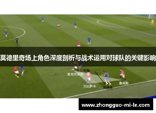 莫德里奇场上角色深度剖析与战术运用对球队的关键影响