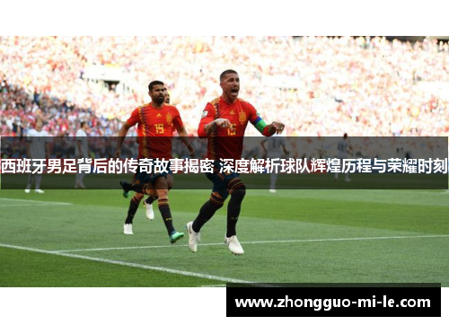西班牙男足背后的传奇故事揭密 深度解析球队辉煌历程与荣耀时刻