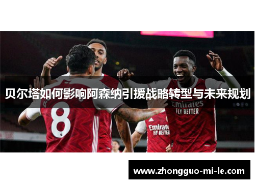 贝尔塔如何影响阿森纳引援战略转型与未来规划 贝尔塔如何影响阿森纳引援战略转型与未来规划