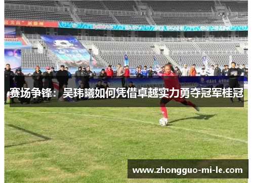 赛场争锋:吴玮曦如何凭借卓越实力勇夺冠军桂冠 赛场争锋:吴玮曦如何凭借卓越实力勇夺冠军桂冠