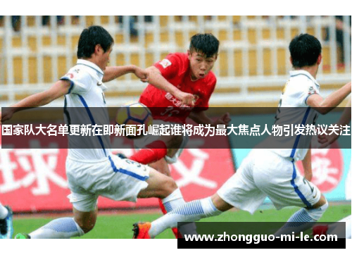 国家队大名单更新在即新面孔崛起谁将成为最大焦点人物引发热议关注