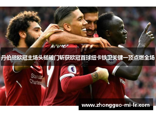 丹伯恩欧冠主场头槌破门斩获欧冠首球纽卡铁卫关键一顶点燃全场