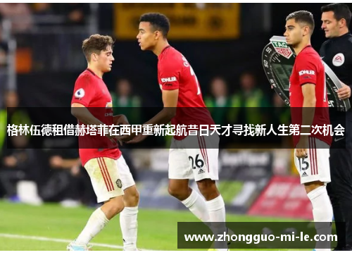 格林伍德租借赫塔菲在西甲重新起航昔日天才寻找新人生第二次机会