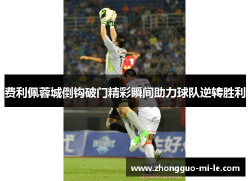 费利佩蓉城倒钩破门精彩瞬间助力球队逆转胜利