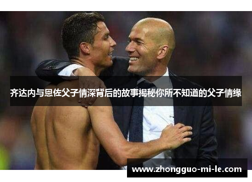 齐达内与恩佐父子情深背后的故事揭秘你所不知道的父子情缘